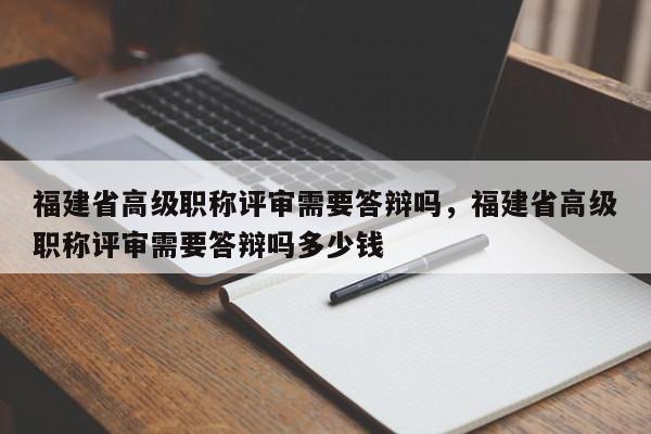 福建省高級職稱評審需要答辯嗎，福建省高級職稱評審需要答辯嗎多少錢