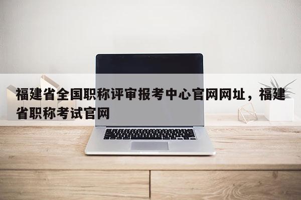 福建省全國職稱評審報考中心官網(wǎng)網(wǎng)址，福建省職稱考試官網(wǎng)