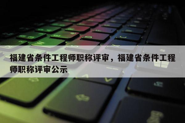 福建省條件工程師職稱評審，福建省條件工程師職稱評審公示