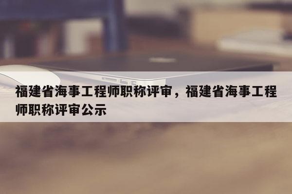 福建省海事工程師職稱評(píng)審，福建省海事工程師職稱評(píng)審公示