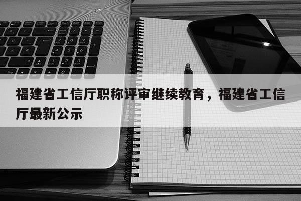 福建省工信廳職稱評(píng)審繼續(xù)教育，福建省工信廳最新公示