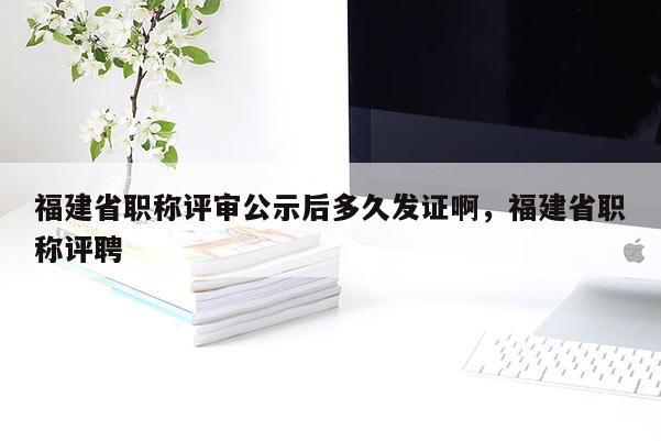 福建省職稱評審公示后多久發(fā)證啊，福建省職稱評聘