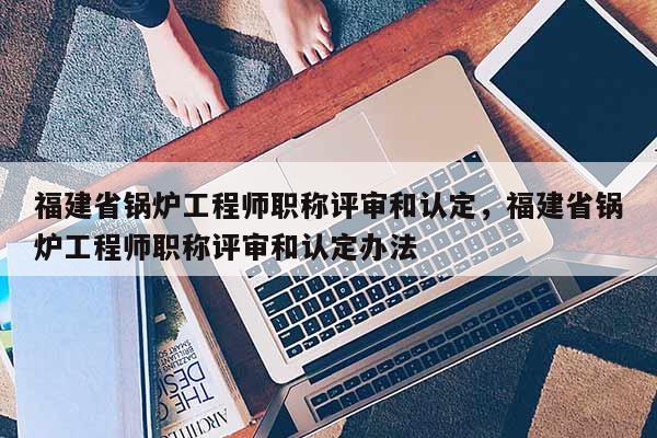 福建省鍋爐工程師職稱評審和認定，福建省鍋爐工程師職稱評審和認定辦法