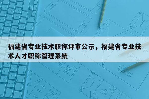 福建省專業(yè)技術(shù)職稱評(píng)審公示，福建省專業(yè)技術(shù)人才職稱管理系統(tǒng)