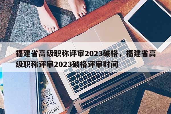 福建省高級職稱評審2023破格，福建省高級職稱評審2023破格評審時間