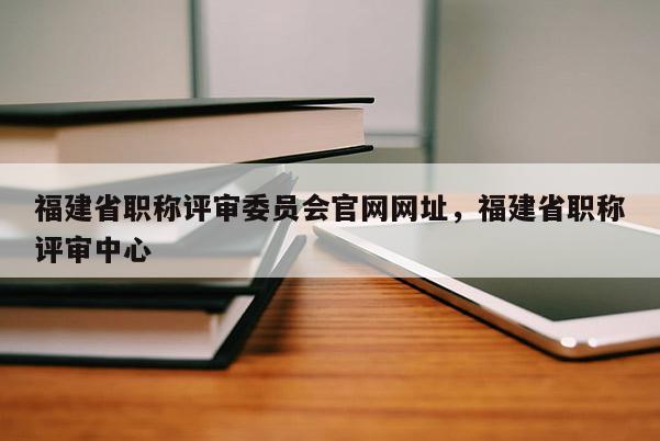 福建省職稱評審委員會官網(wǎng)網(wǎng)址，福建省職稱評審中心