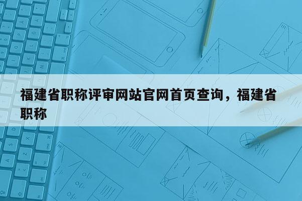 福建省職稱評(píng)審網(wǎng)站官網(wǎng)首頁(yè)查詢，福建省 職稱