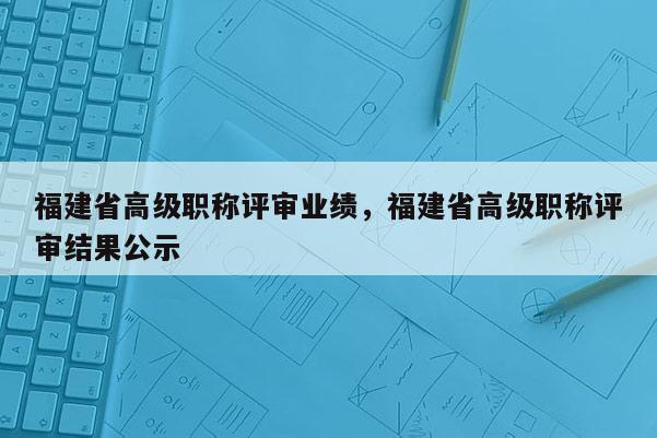 福建省高級職稱評審業(yè)績，福建省高級職稱評審結(jié)果公示