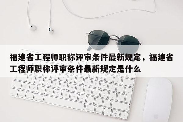 福建省工程師職稱評審條件最新規(guī)定，福建省工程師職稱評審條件最新規(guī)定是什么