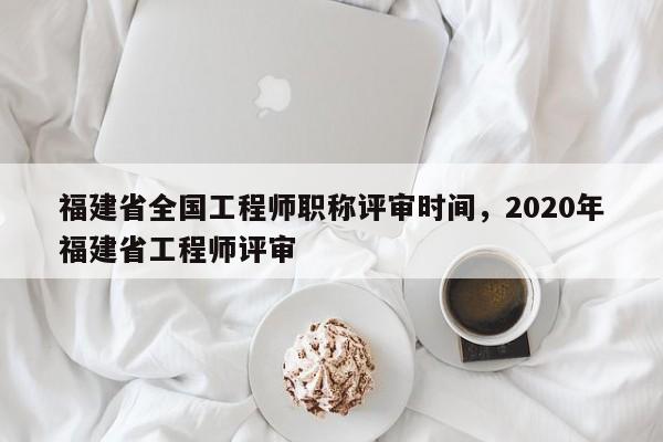 福建省全國工程師職稱評(píng)審時(shí)間，2020年福建省工程師評(píng)審