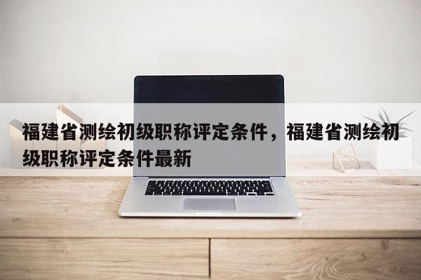 福建省測繪初級職稱評定條件，福建省測繪初級職稱評定條件最新