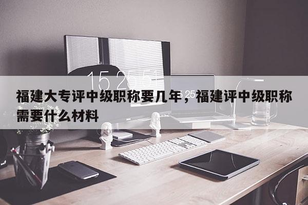 福建大專評中級職稱要幾年，福建評中級職稱需要什么材料