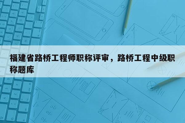 福建省路橋工程師職稱評(píng)審，路橋工程中級(jí)職稱題庫