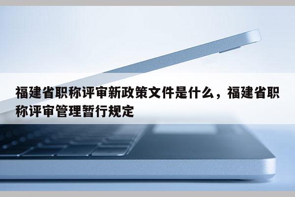 福建省職稱評審新政策文件是什么，福建省職稱評審管理暫行規(guī)定