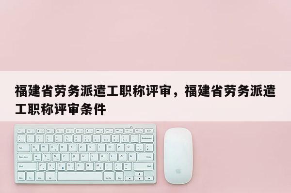 福建省勞務(wù)派遣工職稱評審，福建省勞務(wù)派遣工職稱評審條件