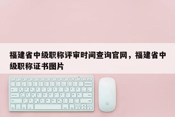 福建省中級職稱評審時間查詢官網(wǎng)，福建省中級職稱證書圖片