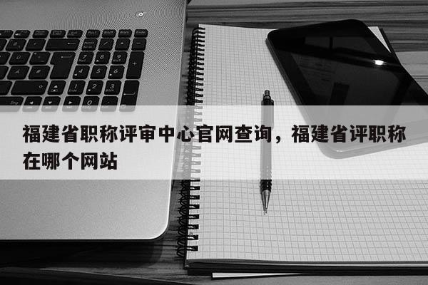 福建省職稱評審中心官網(wǎng)查詢，福建省評職稱在哪個網(wǎng)站