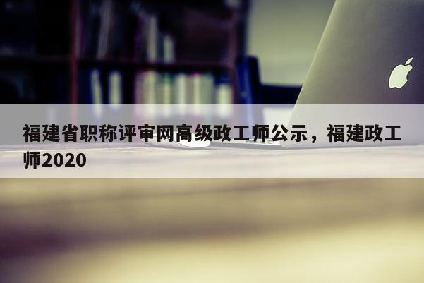 福建省職稱評審網(wǎng)高級政工師公示，福建政工師2020