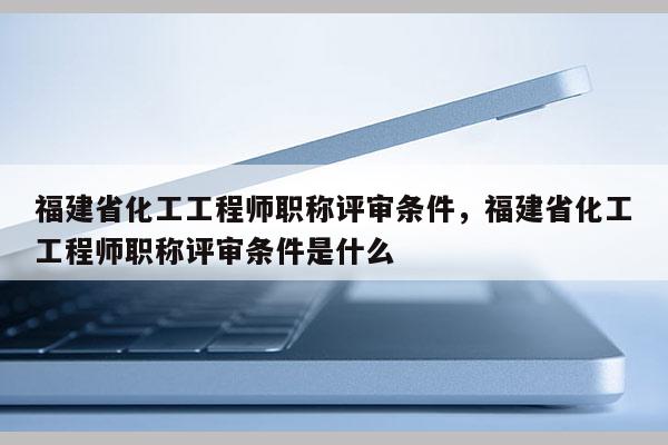 福建省化工工程師職稱評(píng)審條件，福建省化工工程師職稱評(píng)審條件是什么