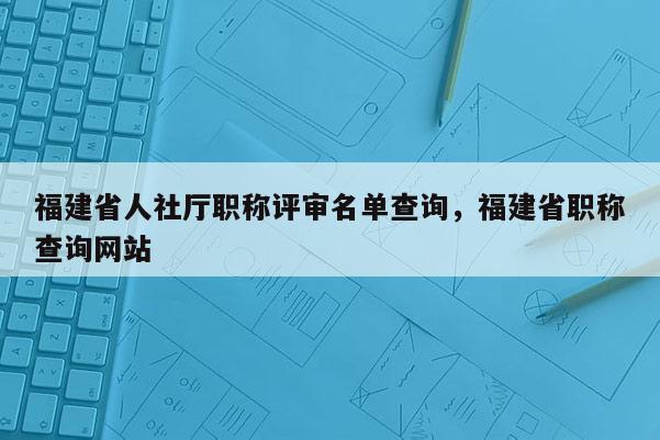 福建省人社廳職稱評(píng)審名單查詢，福建省職稱查詢網(wǎng)站