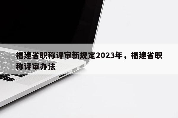 福建省職稱評審新規(guī)定2023年，福建省職稱評審辦法