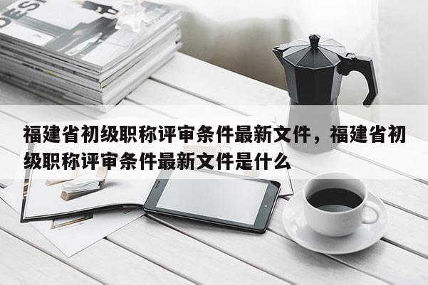 福建省初級職稱評審條件最新文件，福建省初級職稱評審條件最新文件是什么