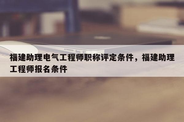 福建助理電氣工程師職稱評定條件，福建助理工程師報名條件