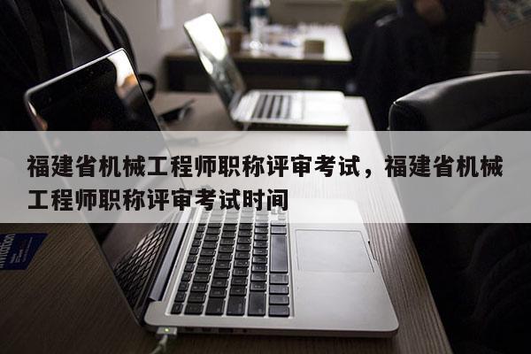 福建省機械工程師職稱評審考試，福建省機械工程師職稱評審考試時間