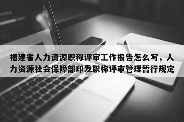 福建省人力資源職稱評審工作報(bào)告怎么寫，人力資源社會保障部印發(fā)職稱評審管理暫行規(guī)定