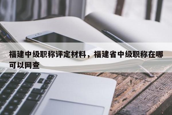 福建中級(jí)職稱評(píng)定材料，福建省中級(jí)職稱在哪可以網(wǎng)查