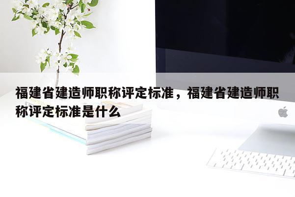 福建省建造師職稱評定標準，福建省建造師職稱評定標準是什么