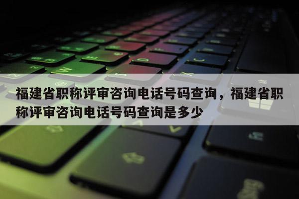 福建省職稱評審咨詢電話號碼查詢，福建省職稱評審咨詢電話號碼查詢是多少