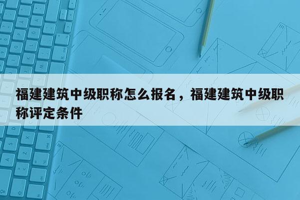 福建建筑中級職稱怎么報名，福建建筑中級職稱評定條件