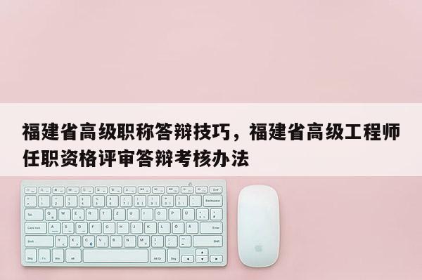 福建省高級職稱答辯技巧，福建省高級工程師任職資格評審答辯考核辦法