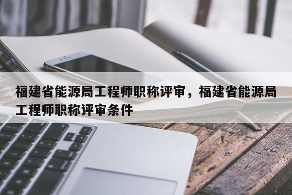 福建省能源局工程師職稱評審，福建省能源局工程師職稱評審條件