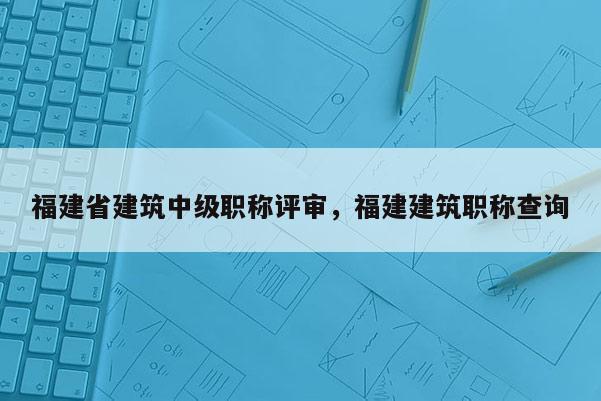 福建省建筑中級(jí)職稱(chēng)評(píng)審，福建建筑職稱(chēng)查詢