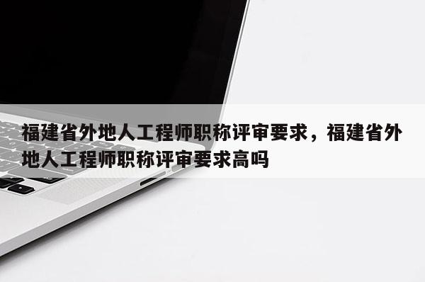 福建省外地人工程師職稱評(píng)審要求，福建省外地人工程師職稱評(píng)審要求高嗎