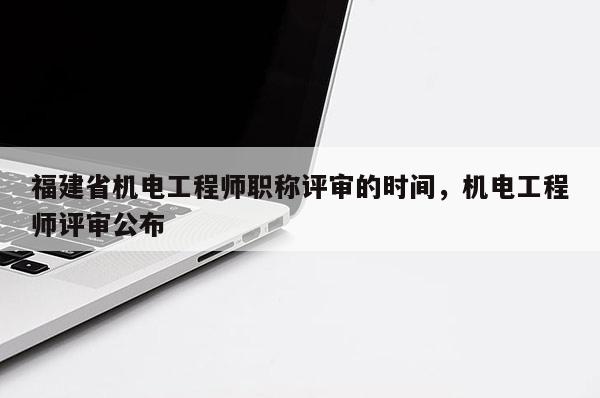 福建省機電工程師職稱評審的時間，機電工程師評審公布