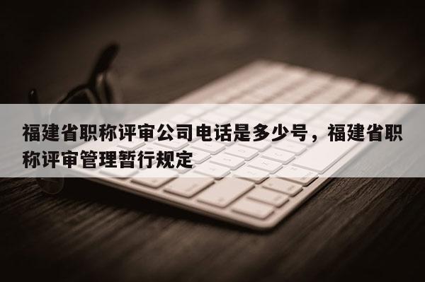 福建省職稱評審公司電話是多少號，福建省職稱評審管理暫行規(guī)定