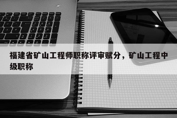 福建省礦山工程師職稱評(píng)審賦分，礦山工程中級(jí)職稱