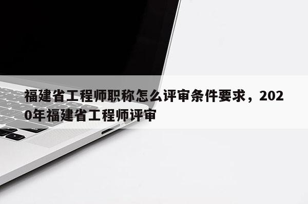 福建省工程師職稱怎么評審條件要求，2020年福建省工程師評審