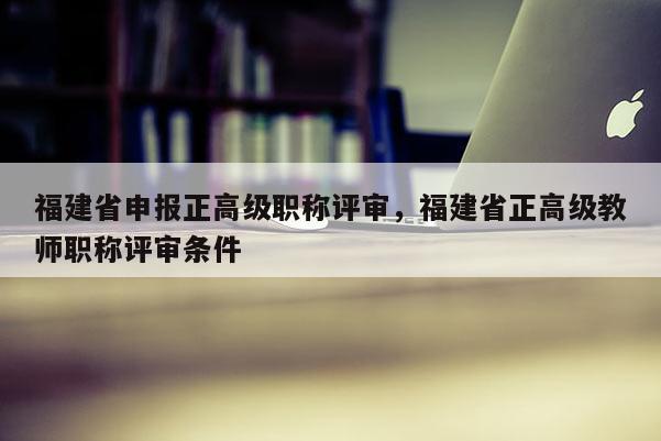 福建省申報(bào)正高級(jí)職稱評(píng)審，福建省正高級(jí)教師職稱評(píng)審條件