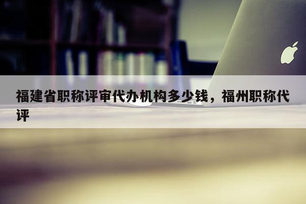 福建省職稱評審代辦機構(gòu)多少錢，福州職稱代評