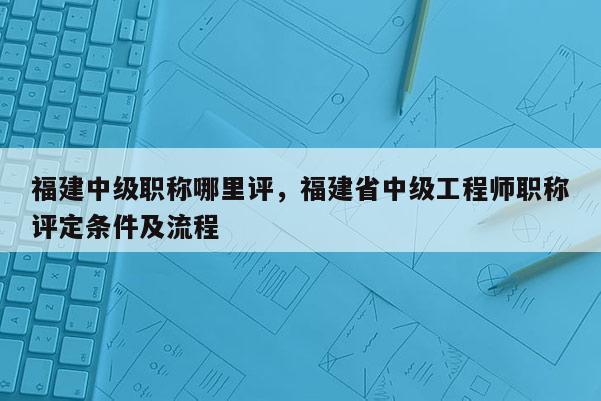 福建中級(jí)職稱哪里評(píng)，福建省中級(jí)工程師職稱評(píng)定條件及流程