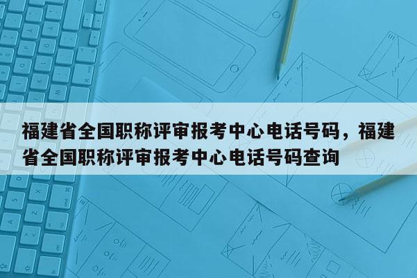 福建省全國(guó)職稱評(píng)審報(bào)考中心電話號(hào)碼，福建省全國(guó)職稱評(píng)審報(bào)考中心電話號(hào)碼查詢