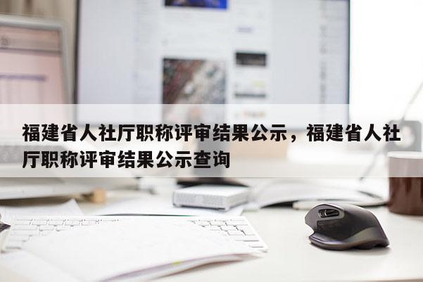 福建省人社廳職稱評(píng)審結(jié)果公示，福建省人社廳職稱評(píng)審結(jié)果公示查詢