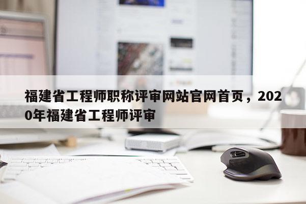 福建省工程師職稱評審網(wǎng)站官網(wǎng)首頁，2020年福建省工程師評審