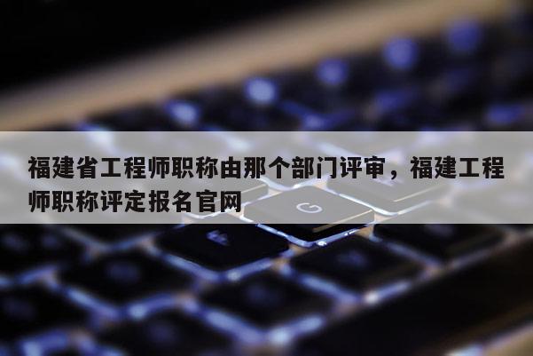 福建省工程師職稱由那個部門評審，福建工程師職稱評定報名官網(wǎng)