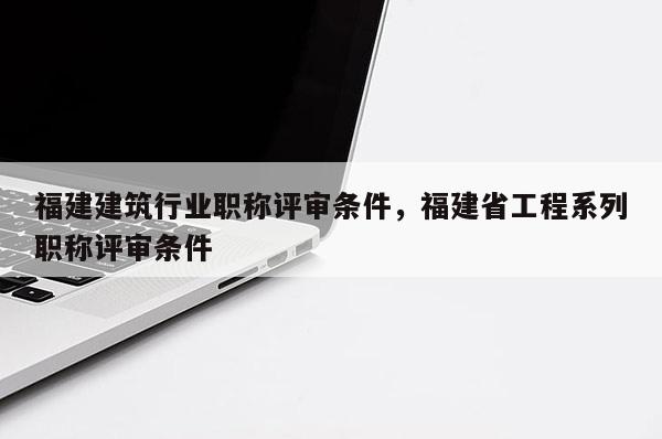 福建建筑行業(yè)職稱評審條件，福建省工程系列職稱評審條件