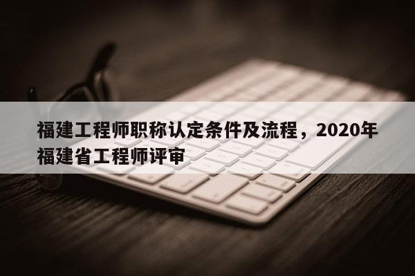 福建工程師職稱認定條件及流程，2020年福建省工程師評審